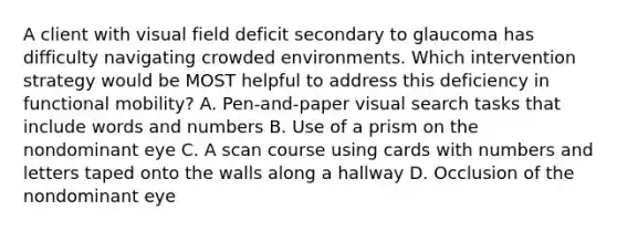 A client with visual field deficit secondary to glaucoma has difficulty navigating crowded environments. Which intervention strategy would be MOST helpful to address this deficiency in functional mobility? A. Pen-and-paper visual search tasks that include words and numbers B. Use of a prism on the nondominant eye C. A scan course using cards with numbers and letters taped onto the walls along a hallway D. Occlusion of the nondominant eye