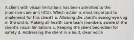 A client with visual limitations has been admitted to the intensive care unit (ICU). Which action is most important to implement for this client? a. Allowing the client's seeing-eye dog in the unit b. Making all health care team members aware of the client's visual limitations c. Keeping the client bedridden for safety d. Addressing the client in a loud, clear voice