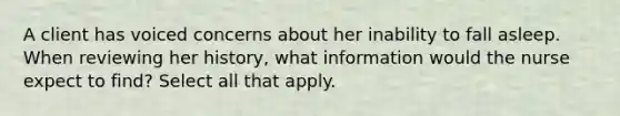 A client has voiced concerns about her inability to fall asleep. When reviewing her history, what information would the nurse expect to find? Select all that apply.