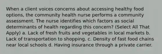 When a client voices concerns about accessing healthy food options, the community health nurse performs a community assessment. The nurse identifies which factors as social determinants of health regarding this concern? (Select All That Apply) a. Lack of fresh fruits and vegetables in local markets b. Lack of transportation to shopping. c. Density of fast food chains near local schools d. Having insurance through a private carrier.