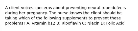 A client voices concerns about preventing neural tube defects during her pregnancy. The nurse knows the client should be taking which of the following supplements to prevent these problems? A: Vitamin b12 B: Riboflavin C: Niacin D: Folic Acid