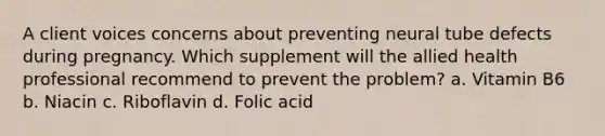 A client voices concerns about preventing neural tube defects during pregnancy. Which supplement will the allied health professional recommend to prevent the problem? a. Vitamin B6 b. Niacin c. Riboflavin d. Folic acid