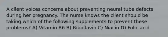 A client voices concerns about preventing neural tube defects during her pregnancy. The nurse knows the client should be taking which of the following supplements to prevent these problems? A) Vitamin B6 B) Riboflavin C) Niacin D) Folic acid