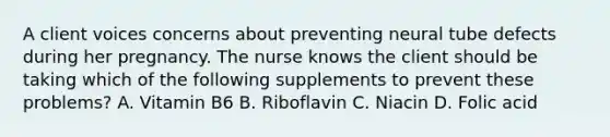 A client voices concerns about preventing neural tube defects during her pregnancy. The nurse knows the client should be taking which of the following supplements to prevent these problems? A. Vitamin B6 B. Riboflavin C. Niacin D. Folic acid