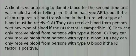 A client is volunteering to donate blood for the second time and was mailed a letter telling him that he has type AB blood. If the client requires a blood transfusion in the future, what type of blood must he receive? A) They can receive blood from persons with any type of blood if the RH factor is compatible. B) They can only receive blood from persons with type A blood. C) They can only receive blood from persons with type B blood. D) They can only receive blood from persons with type O blood if the RH factor is positive.