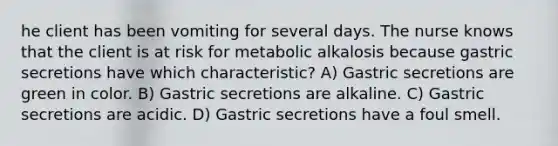 he client has been vomiting for several days. The nurse knows that the client is at risk for metabolic alkalosis because gastric secretions have which characteristic? A) Gastric secretions are green in color. B) Gastric secretions are alkaline. C) Gastric secretions are acidic. D) Gastric secretions have a foul smell.