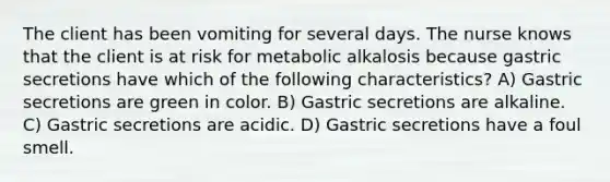 The client has been vomiting for several days. The nurse knows that the client is at risk for metabolic alkalosis because gastric secretions have which of the following characteristics? A) Gastric secretions are green in color. B) Gastric secretions are alkaline. C) Gastric secretions are acidic. D) Gastric secretions have a foul smell.