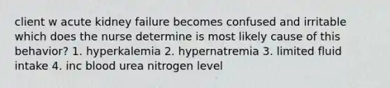 client w acute kidney failure becomes confused and irritable which does the nurse determine is most likely cause of this behavior? 1. hyperkalemia 2. hypernatremia 3. limited fluid intake 4. inc blood urea nitrogen level