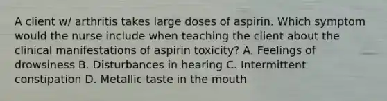 A client w/ arthritis takes large doses of aspirin. Which symptom would the nurse include when teaching the client about the clinical manifestations of aspirin toxicity? A. Feelings of drowsiness B. Disturbances in hearing C. Intermittent constipation D. Metallic taste in the mouth