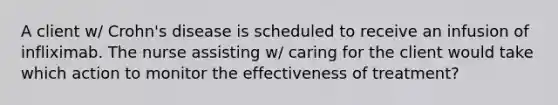 A client w/ Crohn's disease is scheduled to receive an infusion of infliximab. The nurse assisting w/ caring for the client would take which action to monitor the effectiveness of treatment?