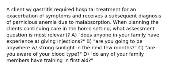 A client w/ gastritis required hospital treatment for an exacerbation of symptoms and receives a subsequent diagnosis of pernicious anemia due to malabsorption. When planning the clients continuing care in the home setting, what assessment question is most relevant? A) "does anyone in your family have experience at giving injections?" B) "are you going to be anywhere w/ strong sunlight in the next few months?" C) "are you aware of your blood type?" D) "do any of your family members have training in first aid?"