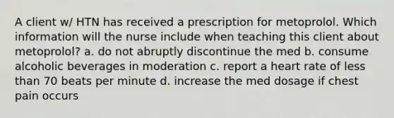 A client w/ HTN has received a prescription for metoprolol. Which information will the nurse include when teaching this client about metoprolol? a. do not abruptly discontinue the med b. consume alcoholic beverages in moderation c. report a heart rate of less than 70 beats per minute d. increase the med dosage if chest pain occurs