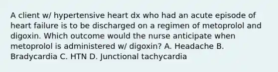 A client w/ hypertensive heart dx who had an acute episode of heart failure is to be discharged on a regimen of metoprolol and digoxin. Which outcome would the nurse anticipate when metoprolol is administered w/ digoxin? A. Headache B. Bradycardia C. HTN D. Junctional tachycardia