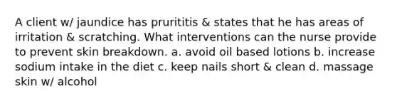 A client w/ jaundice has prurititis & states that he has areas of irritation & scratching. What interventions can the nurse provide to prevent skin breakdown. a. avoid oil based lotions b. increase sodium intake in the diet c. keep nails short & clean d. massage skin w/ alcohol