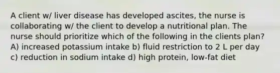 A client w/ liver disease has developed ascites, the nurse is collaborating w/ the client to develop a nutritional plan. The nurse should prioritize which of the following in the clients plan? A) increased potassium intake b) fluid restriction to 2 L per day c) reduction in sodium intake d) high protein, low-fat diet