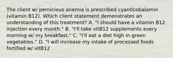 The client w/ pernicious anemia is prescribed cyan0cobalamin (vitamin B12). Which client statement demonstrates an understanding of this treatment? A. "I should have a vitamin B12 injection every month." B. "I'll take vitB12 supplements every morning w/ my breakfast." C. "I'll eat a diet high in green vegetables." D. "I will increase my intake of processed foods fortified w/ vitB12