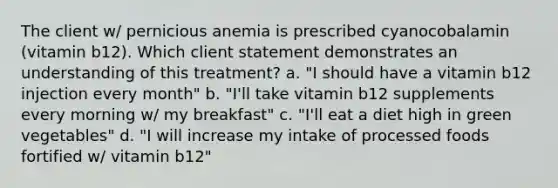 The client w/ pernicious anemia is prescribed cyanocobalamin (vitamin b12). Which client statement demonstrates an understanding of this treatment? a. "I should have a vitamin b12 injection every month" b. "I'll take vitamin b12 supplements every morning w/ my breakfast" c. "I'll eat a diet high in green vegetables" d. "I will increase my intake of processed foods fortified w/ vitamin b12"