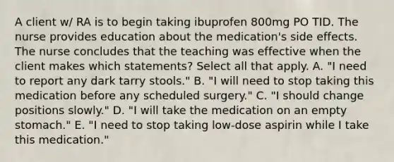 A client w/ RA is to begin taking ibuprofen 800mg PO TID. The nurse provides education about the medication's side effects. The nurse concludes that the teaching was effective when the client makes which statements? Select all that apply. A. "I need to report any dark tarry stools." B. "I will need to stop taking this medication before any scheduled surgery." C. "I should change positions slowly." D. "I will take the medication on an empty stomach." E. "I need to stop taking low-dose aspirin while I take this medication."