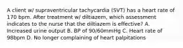 A client w/ supraventricular tachycardia (SVT) has a heart rate of 170 bpm. After treatment w/ diltiazem, which assessment indicates to the nurse that the diltiazem is effective? A. Increased urine output B. BP of 90/60mmHg C. Heart rate of 98bpm D. No longer complaining of heart palpitations