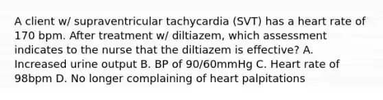 A client w/ supraventricular tachycardia (SVT) has a heart rate of 170 bpm. After treatment w/ diltiazem, which assessment indicates to the nurse that the diltiazem is effective? A. Increased urine output B. BP of 90/60mmHg C. Heart rate of 98bpm D. No longer complaining of heart palpitations