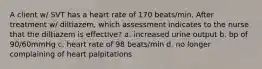 A client w/ SVT has a heart rate of 170 beats/min. After treatment w/ diltiazem, which assessment indicates to the nurse that the diltiazem is effective? a. increased urine output b. bp of 90/60mmHg c. heart rate of 98 beats/min d. no longer complaining of heart palpitations