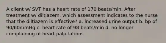 A client w/ SVT has a heart rate of 170 beats/min. After treatment w/ diltiazem, which assessment indicates to the nurse that the diltiazem is effective? a. increased urine output b. bp of 90/60mmHg c. heart rate of 98 beats/min d. no longer complaining of heart palpitations