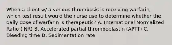 When a client w/ a venous thrombosis is receiving warfarin, which test result would the nurse use to determine whether the daily dose of warfarin is therapeutic? A. International Normalized Ratio (INR) B. Accelerated partial thromboplastin (APTT) C. Bleeding time D. Sedimentation rate