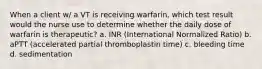 When a client w/ a VT is receiving warfarin, which test result would the nurse use to determine whether the daily dose of warfarin is therapeutic? a. INR (International Normalized Ratio) b. aPTT (accelerated partial thromboplastin time) c. bleeding time d. sedimentation