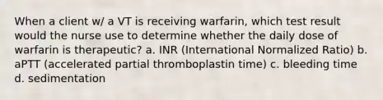 When a client w/ a VT is receiving warfarin, which test result would the nurse use to determine whether the daily dose of warfarin is therapeutic? a. INR (International Normalized Ratio) b. aPTT (accelerated partial thromboplastin time) c. bleeding time d. sedimentation