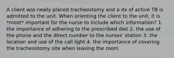 A client w/a newly placed tracheostomy and a dx of active TB is admitted to the unit. When orienting the client to the unit, it is *most* important for the nurse to include which information? 1. the importance of adhering to the prescribed diet 2. the use of the phone and the direct number to the nurses' station 3. the location and use of the call light 4. the importance of covering the tracheostomy site when leaving the room