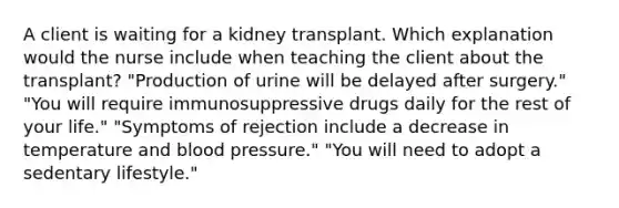 A client is waiting for a kidney transplant. Which explanation would the nurse include when teaching the client about the transplant? "Production of urine will be delayed after surgery." "You will require immunosuppressive drugs daily for the rest of your life." "Symptoms of rejection include a decrease in temperature and blood pressure." "You will need to adopt a sedentary lifestyle."