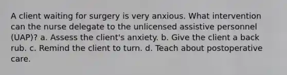 A client waiting for surgery is very anxious. What intervention can the nurse delegate to the unlicensed assistive personnel (UAP)? a. Assess the client's anxiety. b. Give the client a back rub. c. Remind the client to turn. d. Teach about postoperative care.