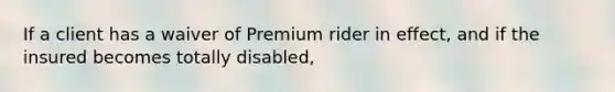 If a client has a waiver of Premium rider in effect, and if the insured becomes totally disabled,