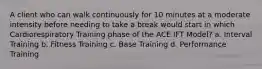 A client who can walk continuously for 10 minutes at a moderate intensity before needing to take a break would start in which Cardiorespiratory Training phase of the ACE IFT Model? a. Interval Training b. Fitness Training c. Base Training d. Performance Training