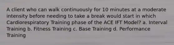 A client who can walk continuously for 10 minutes at a moderate intensity before needing to take a break would start in which Cardiorespiratory Training phase of the ACE IFT Model? a. Interval Training b. Fitness Training c. Base Training d. Performance Training