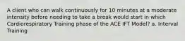 A client who can walk continuously for 10 minutes at a moderate intensity before needing to take a break would start in which Cardiorespiratory Training phase of the ACE IFT Model? a. Interval Training