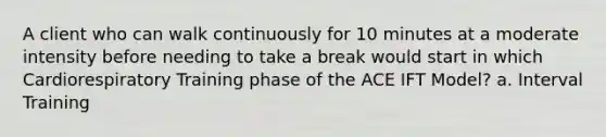 A client who can walk continuously for 10 minutes at a moderate intensity before needing to take a break would start in which Cardiorespiratory Training phase of the ACE IFT Model? a. Interval Training