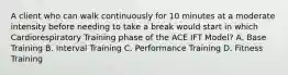 A client who can walk continuously for 10 minutes at a moderate intensity before needing to take a break would start in which Cardiorespiratory Training phase of the ACE IFT Model? A. Base Training B. Interval Training C. Performance Training D. Fitness Training