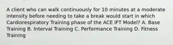 A client who can walk continuously for 10 minutes at a moderate intensity before needing to take a break would start in which Cardiorespiratory Training phase of the ACE IFT Model? A. Base Training B. Interval Training C. Performance Training D. Fitness Training