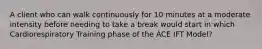 A client who can walk continuously for 10 minutes at a moderate intensity before needing to take a break would start in which Cardiorespiratory Training phase of the ACE IFT Model?
