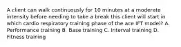 A client can walk continuously for 10 minutes at a moderate intensity before needing to take a break this client will start in which cardio respiratory training phase of the ace IFT model? A. Performance training B. Base training C. Interval training D. Fitness training