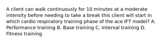 A client can walk continuously for 10 minutes at a moderate intensity before needing to take a break this client will start in which cardio respiratory training phase of the ace IFT model? A. Performance training B. Base training C. Interval training D. Fitness training