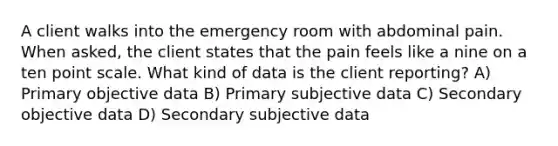 A client walks into the emergency room with abdominal pain. When asked, the client states that the pain feels like a nine on a ten point scale. What kind of data is the client reporting? A) Primary objective data B) Primary subjective data C) Secondary objective data D) Secondary subjective data