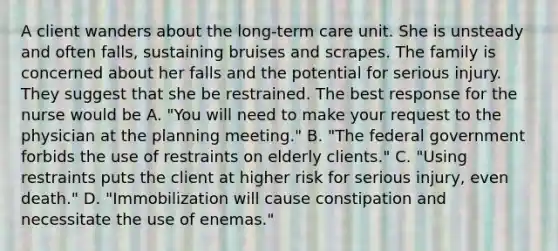 A client wanders about the long-term care unit. She is unsteady and often falls, sustaining bruises and scrapes. The family is concerned about her falls and the potential for serious injury. They suggest that she be restrained. The best response for the nurse would be A. "You will need to make your request to the physician at the planning meeting." B. "The federal government forbids the use of restraints on elderly clients." C. "Using restraints puts the client at higher risk for serious injury, even death." D. "Immobilization will cause constipation and necessitate the use of enemas."