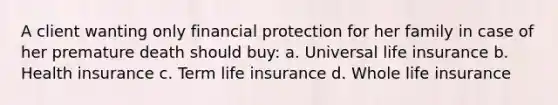 A client wanting only financial protection for her family in case of her premature death should buy: a. Universal life insurance b. Health insurance c. Term life insurance d. Whole life insurance