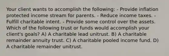 Your client wants to accomplish the following: - Provide inflation protected income stream for parents. - Reduce income taxes. - Fulfill charitable intent. - Provide some control over the assets. Which of the following trust or funds would accomplish your client's goals? A) A charitable lead unitrust. B) A charitable remainder annuity trust. C) A charitable pooled income fund. D) A charitable remainder unitrust.