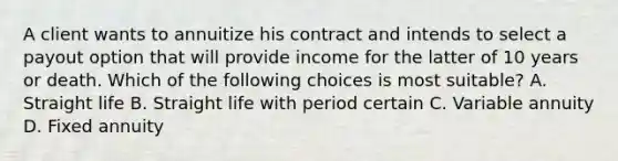 A client wants to annuitize his contract and intends to select a payout option that will provide income for the latter of 10 years or death. Which of the following choices is most suitable? A. Straight life B. Straight life with period certain C. Variable annuity D. Fixed annuity