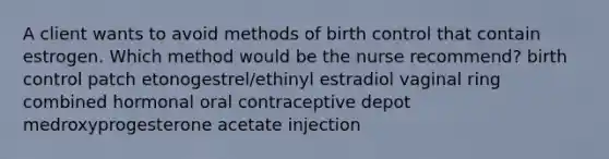 A client wants to avoid methods of birth control that contain estrogen. Which method would be the nurse recommend? birth control patch etonogestrel/ethinyl estradiol vaginal ring combined hormonal oral contraceptive depot medroxyprogesterone acetate injection