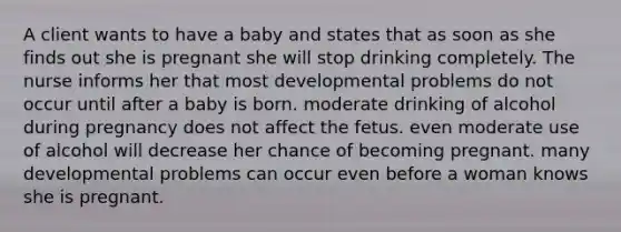 A client wants to have a baby and states that as soon as she finds out she is pregnant she will stop drinking completely. The nurse informs her that most developmental problems do not occur until after a baby is born. moderate drinking of alcohol during pregnancy does not affect the fetus. even moderate use of alcohol will decrease her chance of becoming pregnant. many developmental problems can occur even before a woman knows she is pregnant.