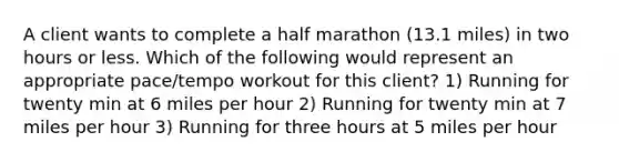 A client wants to complete a half marathon (13.1 miles) in two hours or less. Which of the following would represent an appropriate pace/tempo workout for this client? 1) Running for twenty min at 6 miles per hour 2) Running for twenty min at 7 miles per hour 3) Running for three hours at 5 miles per hour